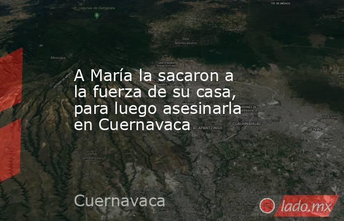 A María la sacaron a la fuerza de su casa, para luego asesinarla en Cuernavaca. Noticias en tiempo real