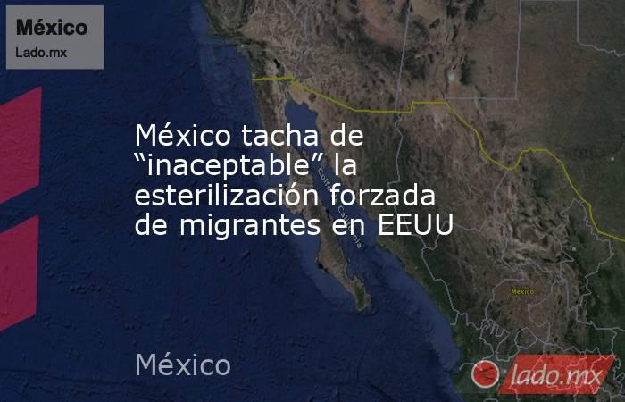 México tacha de “inaceptable” la esterilización forzada de migrantes en EEUU. Noticias en tiempo real