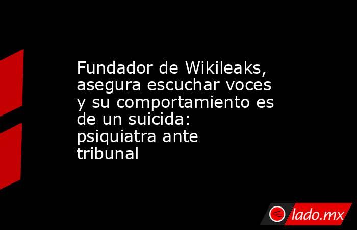 Fundador de Wikileaks, asegura escuchar voces y su comportamiento es de un suicida: psiquiatra ante tribunal. Noticias en tiempo real