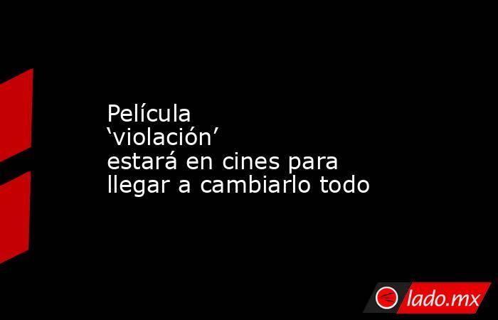 Película ‘violación’ estará en cines para llegar a cambiarlo todo. Noticias en tiempo real