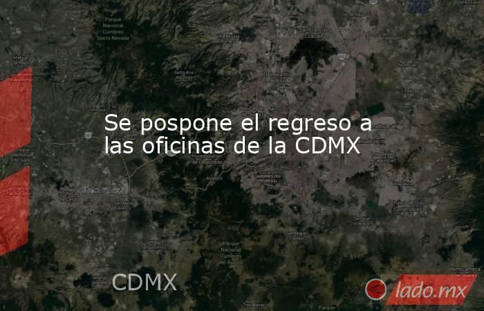 Se pospone el regreso a las oficinas de la CDMX. Noticias en tiempo real