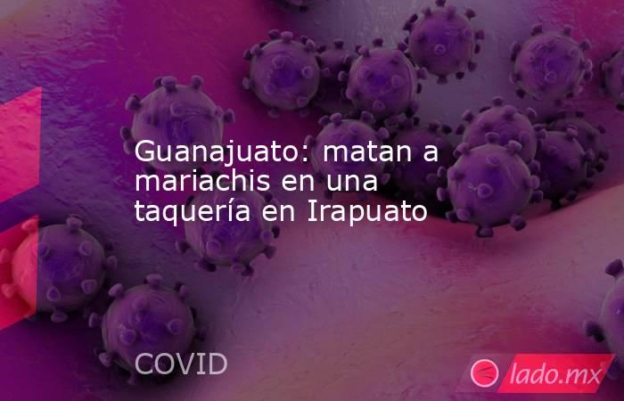 Guanajuato: matan a mariachis en una taquería en Irapuato. Noticias en tiempo real