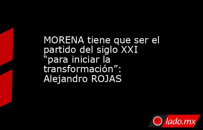 MORENA tiene que ser el partido del siglo XXI “para iniciar la transformación”: Alejandro ROJAS. Noticias en tiempo real