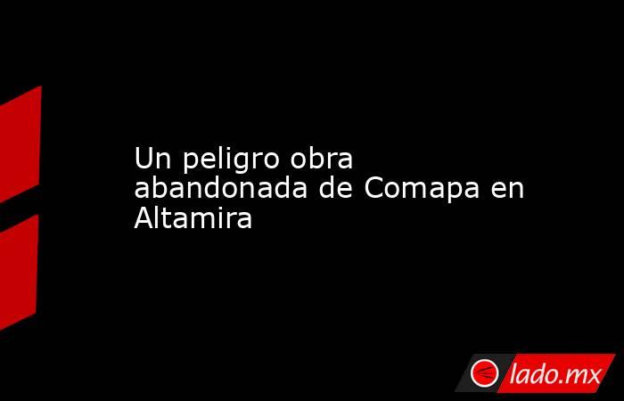 Un peligro obra abandonada de Comapa en Altamira. Noticias en tiempo real