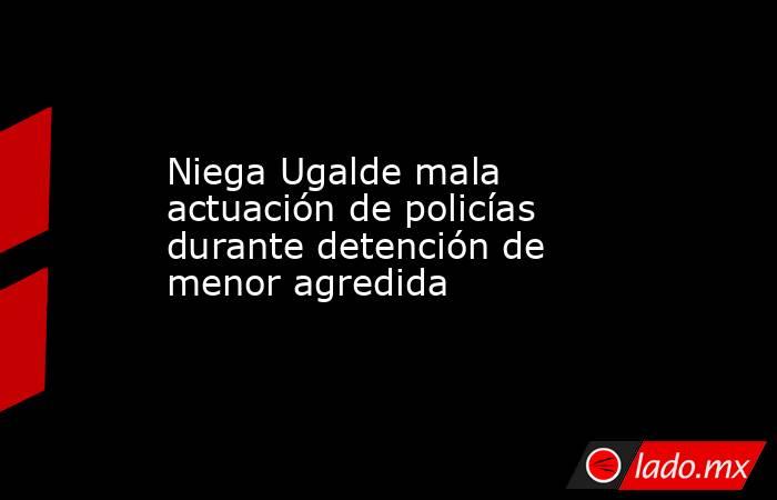 Niega Ugalde mala actuación de policías durante detención de menor agredida. Noticias en tiempo real