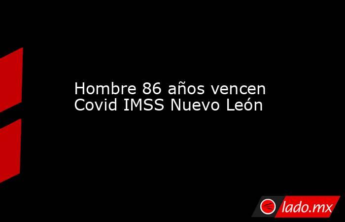 Hombre 86 años vencen Covid IMSS Nuevo León. Noticias en tiempo real