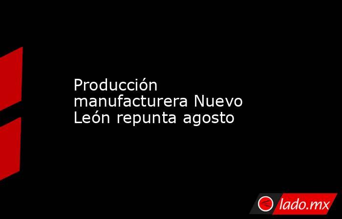 Producción manufacturera Nuevo León repunta agosto. Noticias en tiempo real