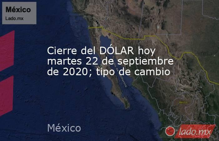 Cierre del DÓLAR hoy martes 22 de septiembre de 2020; tipo de cambio. Noticias en tiempo real