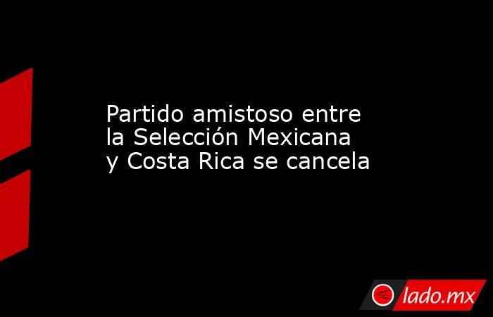 Partido amistoso entre la Selección Mexicana y Costa Rica se cancela. Noticias en tiempo real
