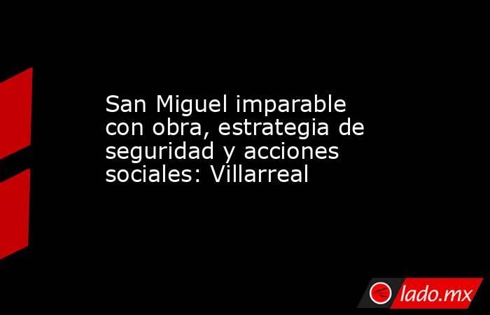 San Miguel imparable con obra, estrategia de seguridad y acciones sociales: Villarreal. Noticias en tiempo real