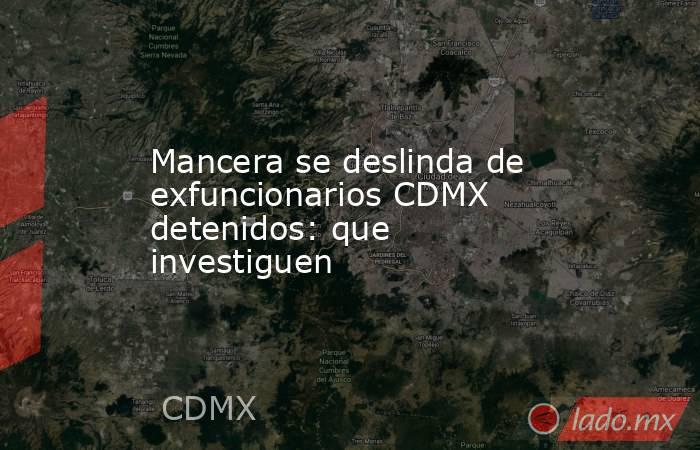 Mancera se deslinda de exfuncionarios CDMX detenidos: que investiguen. Noticias en tiempo real