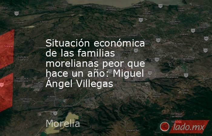 Situación económica de las familias morelianas peor que hace un año: Miguel Ángel Villegas. Noticias en tiempo real