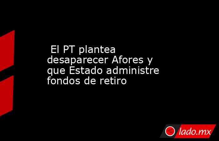  El PT plantea desaparecer Afores y que Estado administre fondos de retiro. Noticias en tiempo real