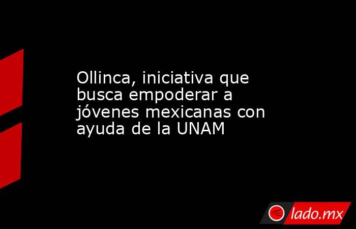 Ollinca, iniciativa que busca empoderar a jóvenes mexicanas con ayuda de la UNAM. Noticias en tiempo real