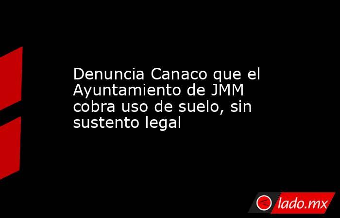 Denuncia Canaco que el Ayuntamiento de JMM cobra uso de suelo, sin sustento legal. Noticias en tiempo real