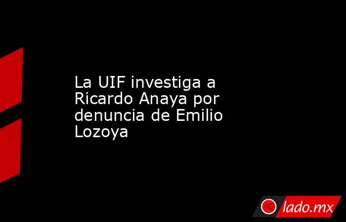 La UIF investiga a Ricardo Anaya por denuncia de Emilio Lozoya. Noticias en tiempo real