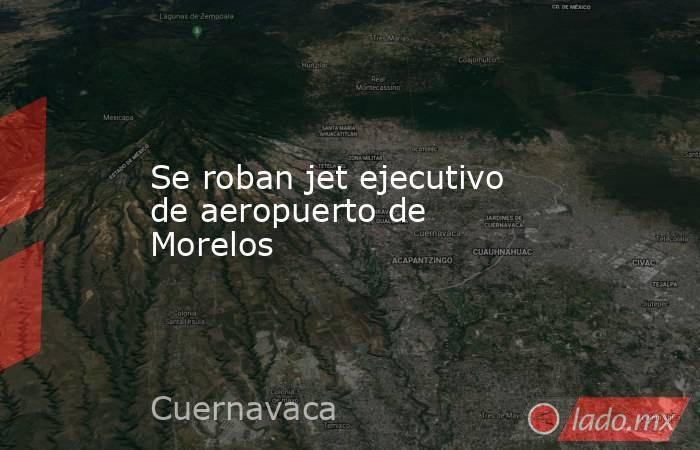 Se roban jet ejecutivo de aeropuerto de Morelos. Noticias en tiempo real