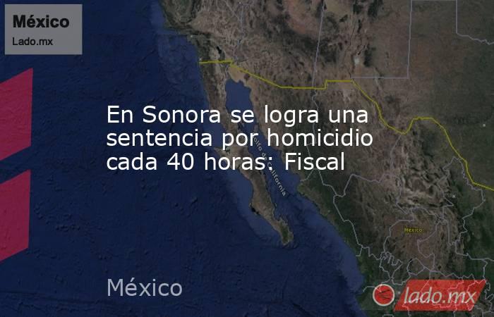 En Sonora se logra una sentencia por homicidio cada 40 horas: Fiscal. Noticias en tiempo real