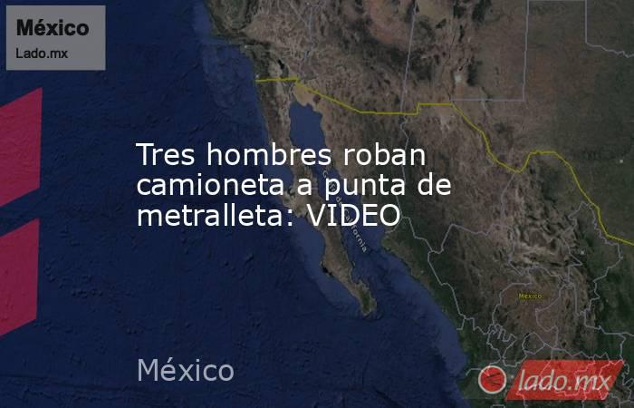 Tres hombres roban camioneta a punta de metralleta: VIDEO. Noticias en tiempo real