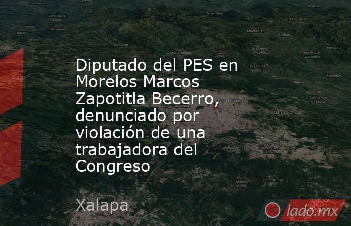 Diputado del PES en Morelos Marcos Zapotitla Becerro, denunciado por violación de una trabajadora del Congreso. Noticias en tiempo real