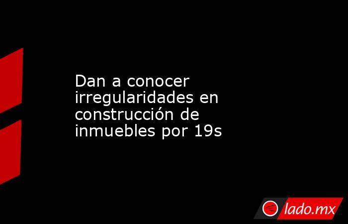 Dan a conocer  irregularidades en construcción de inmuebles por 19s. Noticias en tiempo real