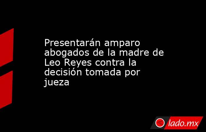 Presentarán amparo abogados de la madre de Leo Reyes contra la decisión tomada por jueza. Noticias en tiempo real