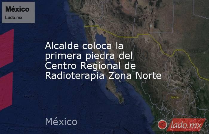 Alcalde coloca la primera piedra del Centro Regional de Radioterapia Zona Norte. Noticias en tiempo real