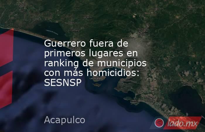 Guerrero fuera de primeros lugares en ranking de municipios con más homicidios: SESNSP. Noticias en tiempo real