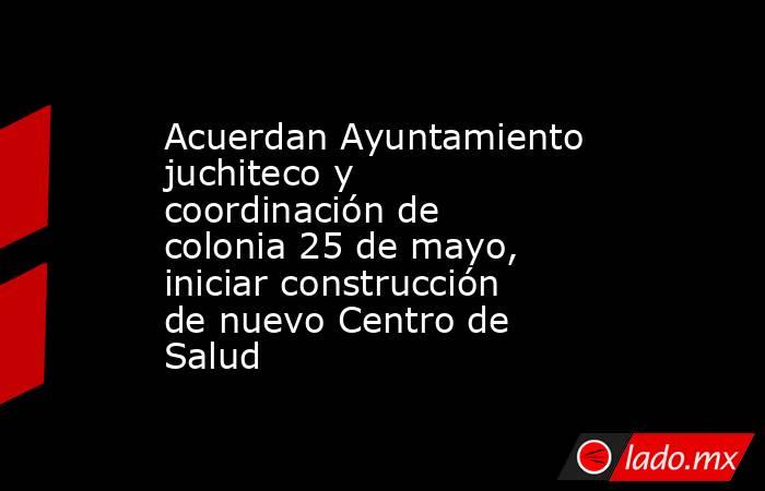 Acuerdan Ayuntamiento juchiteco y coordinación de colonia 25 de mayo, iniciar construcción de nuevo Centro de Salud. Noticias en tiempo real