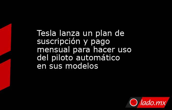 Tesla lanza un plan de suscripción y pago mensual para hacer uso del piloto automático en sus modelos. Noticias en tiempo real