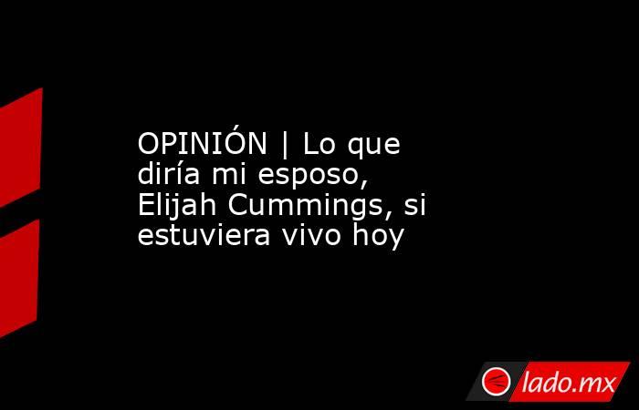 OPINIÓN | Lo que diría mi esposo, Elijah Cummings, si estuviera vivo hoy. Noticias en tiempo real