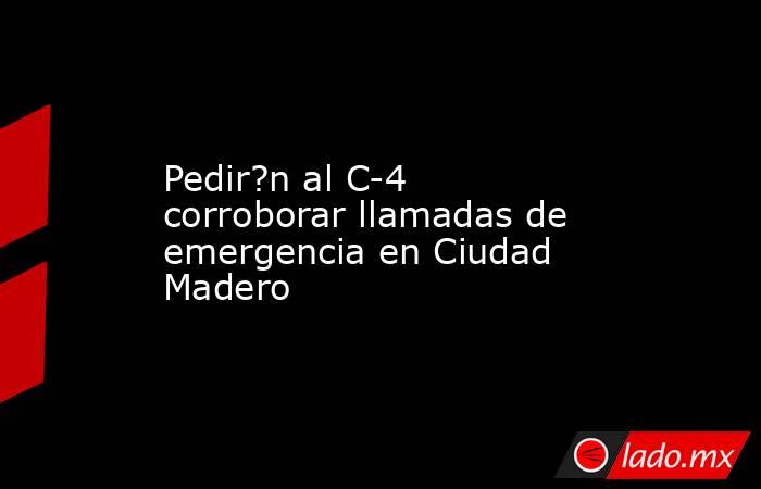 Pedir?n al C-4 corroborar llamadas de emergencia en Ciudad Madero. Noticias en tiempo real