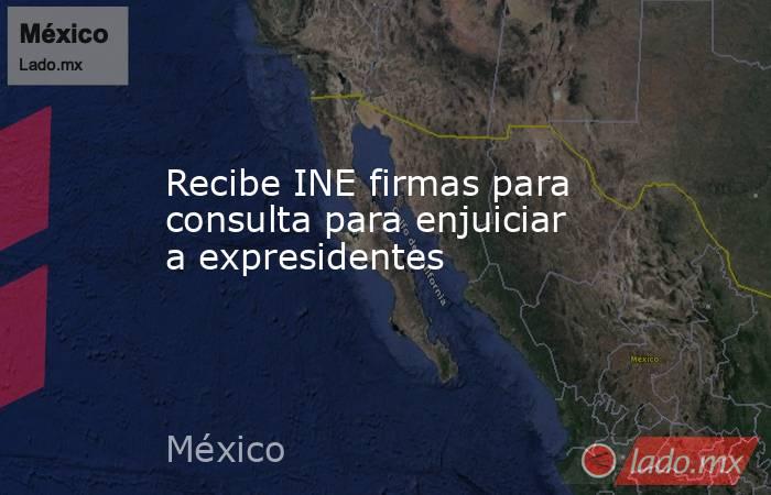 Recibe INE firmas para consulta para enjuiciar a expresidentes. Noticias en tiempo real