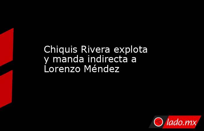 Chiquis Rivera explota y manda indirecta a Lorenzo Méndez. Noticias en tiempo real