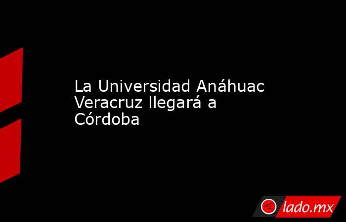 La Universidad Anáhuac Veracruz llegará a Córdoba. Noticias en tiempo real