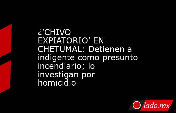 ¿’CHIVO EXPIATORIO’ EN CHETUMAL: Detienen a indigente como presunto incendiario; lo investigan por homicidio. Noticias en tiempo real