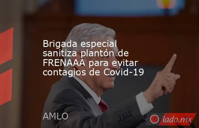 Brigada especial sanitiza plantón de FRENAAA para evitar contagios de Covid-19. Noticias en tiempo real