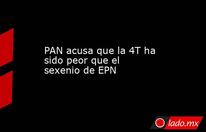 PAN acusa que la 4T ha sido peor que el sexenio de EPN. Noticias en tiempo real