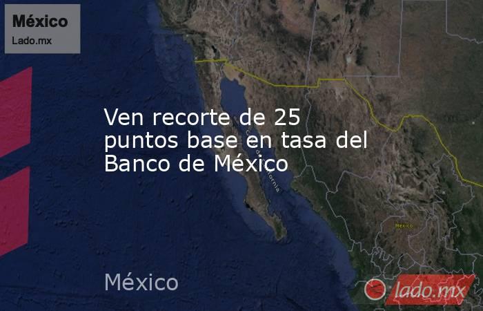 Ven recorte de 25 puntos base en tasa del Banco de México. Noticias en tiempo real