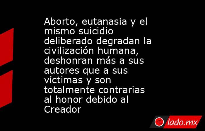 Aborto, eutanasia y el mismo suicidio deliberado degradan la civilización humana, deshonran más a sus autores que a sus víctimas y son totalmente contrarias al honor debido al Creador. Noticias en tiempo real