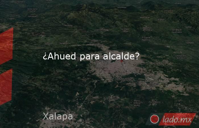 ¿Ahued para alcalde?. Noticias en tiempo real