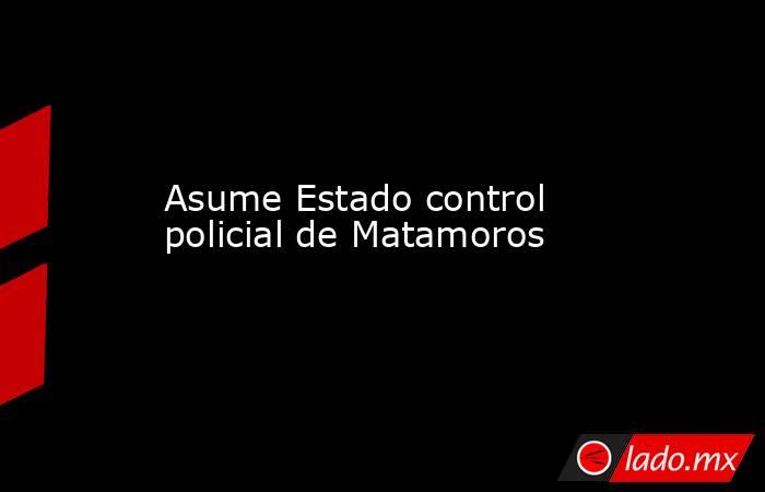 Asume Estado control policial de Matamoros. Noticias en tiempo real