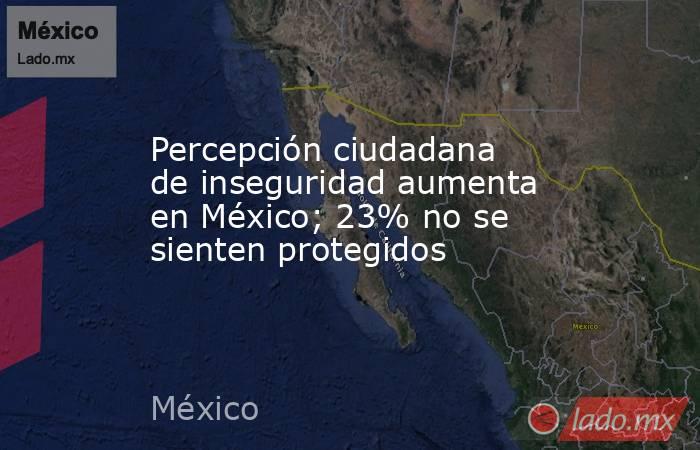 Percepción ciudadana de inseguridad aumenta en México; 23% no se sienten protegidos. Noticias en tiempo real