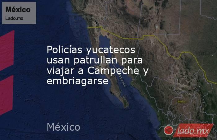 Policías yucatecos usan patrullan para viajar a Campeche y embriagarse. Noticias en tiempo real