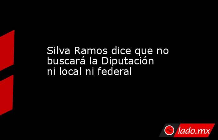 Silva Ramos dice que no buscará la Diputación ni local ni federal. Noticias en tiempo real