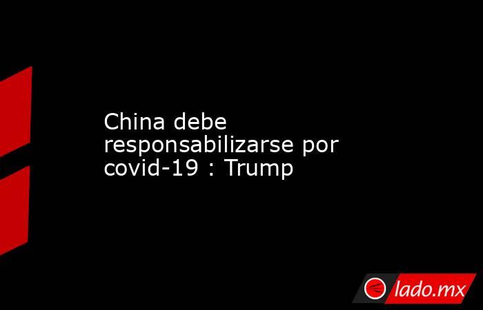 China debe responsabilizarse por covid-19 : Trump. Noticias en tiempo real