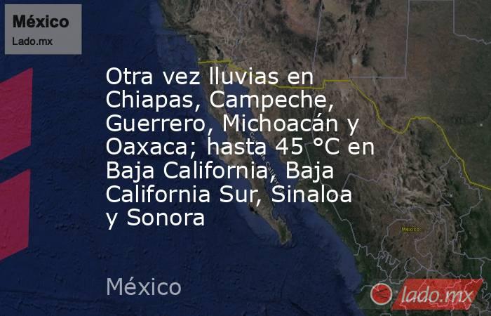 Otra vez lluvias en Chiapas, Campeche, Guerrero, Michoacán y Oaxaca; hasta 45 °C en Baja California, Baja California Sur, Sinaloa y Sonora. Noticias en tiempo real