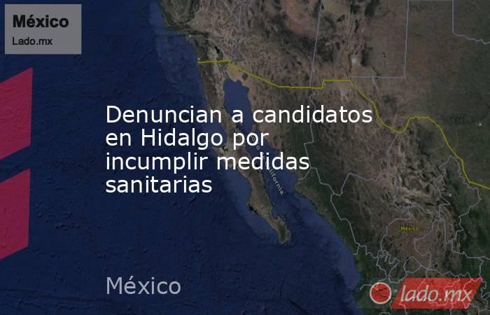 Denuncian a candidatos en Hidalgo por incumplir medidas sanitarias. Noticias en tiempo real