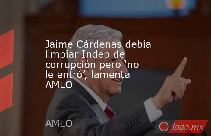 Jaime Cárdenas debía limpiar Indep de corrupción pero ‘no le entró’, lamenta AMLO. Noticias en tiempo real