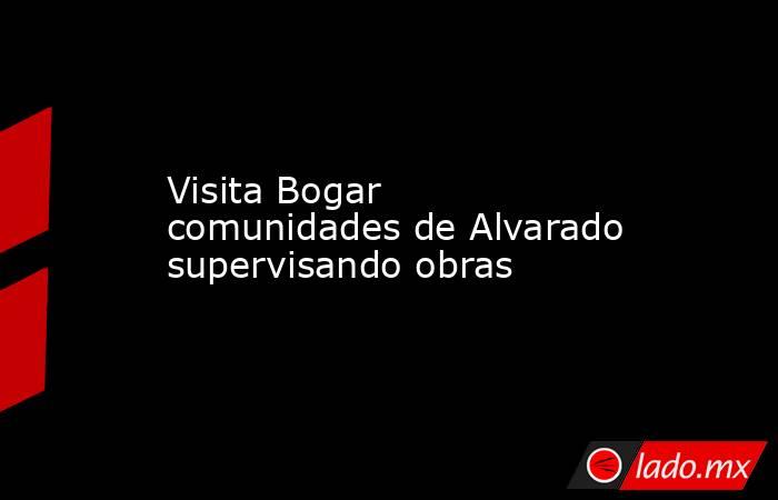 Visita Bogar comunidades de Alvarado supervisando obras. Noticias en tiempo real